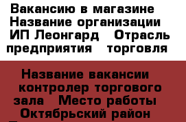 Вакансию в магазине  › Название организации ­ ИП Леонгард › Отрасль предприятия ­ торговля › Название вакансии ­ контролер торгового зала › Место работы ­ Октябрьский район › Подчинение ­ директор › Минимальный оклад ­ 1 000 › Возраст от ­ 25 › Возраст до ­ 38 - Красноярский край, Красноярск г. Работа » Вакансии   
